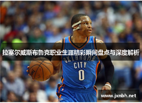 拉塞尔威斯布鲁克职业生涯精彩瞬间盘点与深度解析 拉塞尔威斯布鲁克职业生涯精彩瞬间盘点与深度解析