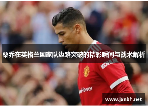 桑乔在英格兰国家队边路突破的精彩瞬间与战术解析 桑乔在英格兰国家队边路突破的精彩瞬间与战术解析