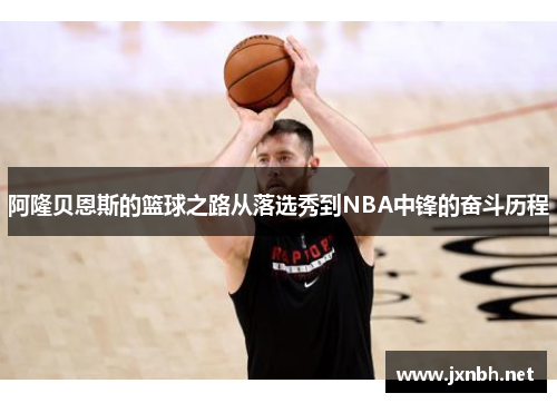 阿隆贝恩斯的篮球之路从落选秀到NBA中锋的奋斗历程 阿隆贝恩斯的篮球之路从落选秀到NBA中锋的奋斗历程