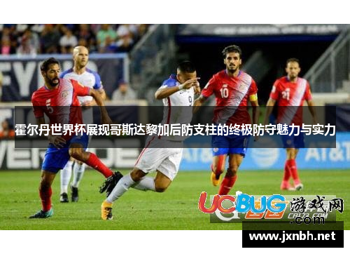 霍尔丹世界杯展现哥斯达黎加后防支柱的终极防守魅力与实力 霍尔丹世界杯展现哥斯达黎加后防支柱的终极防守魅力与实力