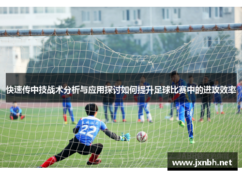 快速传中技战术分析与应用探讨如何提升足球比赛中的进攻效率 快速传中技战术分析与应用探讨如何提升足球比赛中的进攻效率
