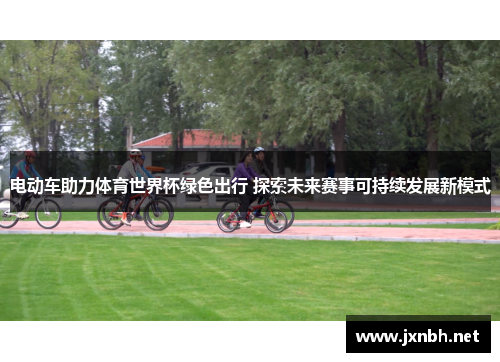 电动车助力体育世界杯绿色出行 探索未来赛事可持续发展新模式 电动车助力体育世界杯绿色出行 探索未来赛事可持续发展新模式