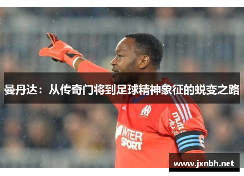 曼丹达:从传奇门将到足球精神象征的蜕变之路 曼丹达:从传奇门将到足球精神象征的蜕变之路