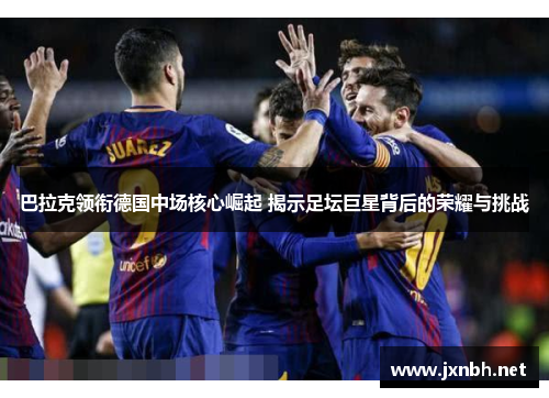 巴拉克领衔德国中场核心崛起 揭示足坛巨星背后的荣耀与挑战 巴拉克领衔德国中场核心崛起 揭示足坛巨星背后的荣耀与挑战