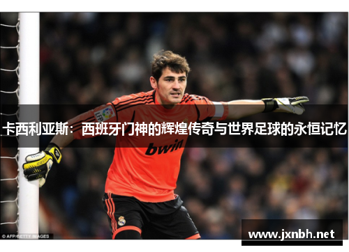 卡西利亚斯:西班牙门神的辉煌传奇与世界足球的永恒记忆 卡西利亚斯:西班牙门神的辉煌传奇与世界足球的永恒记忆