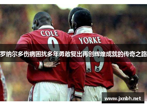 罗纳尔多伤病困扰多年勇敢复出再创辉煌成就的传奇之路 罗纳尔多伤病困扰多年勇敢复出再创辉煌成就的传奇之路