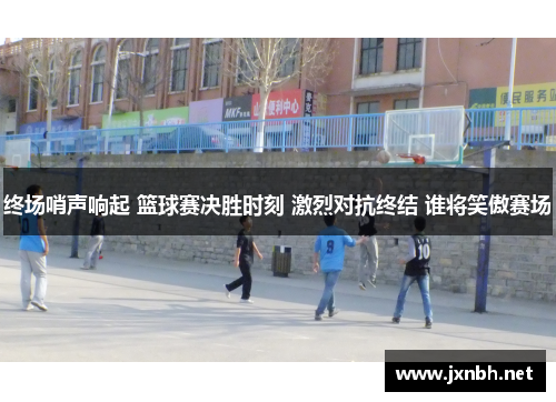 终场哨声响起 篮球赛决胜时刻 激烈对抗终结 谁将笑傲赛场