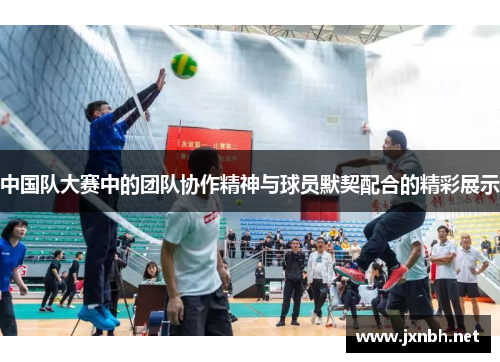 中国队大赛中的团队协作精神与球员默契配合的精彩展示