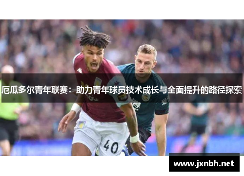 厄瓜多尔青年联赛:助力青年球员技术成长与全面提升的路径探索 厄瓜多尔青年联赛:助力青年球员技术成长与全面提升的路径探索