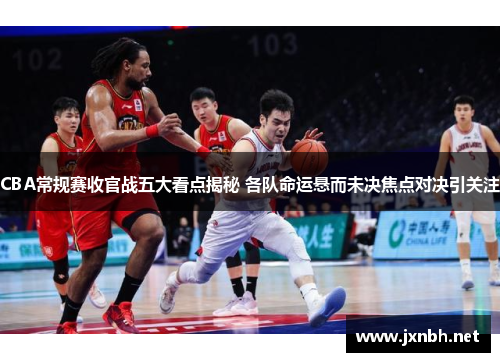 CBA常规赛收官战五大看点揭秘 各队命运悬而未决焦点对决引关注