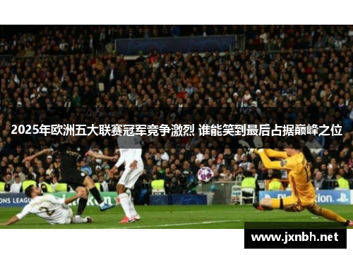 2025年欧洲五大联赛冠军竞争激烈 谁能笑到最后占据巅峰之位