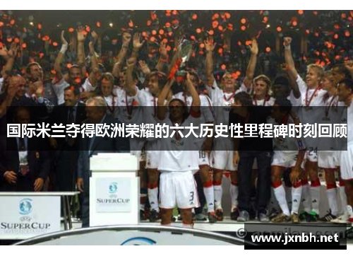 国际米兰夺得欧洲荣耀的六大历史性里程碑时刻回顾 国际米兰夺得欧洲荣耀的六大历史性里程碑时刻回顾
