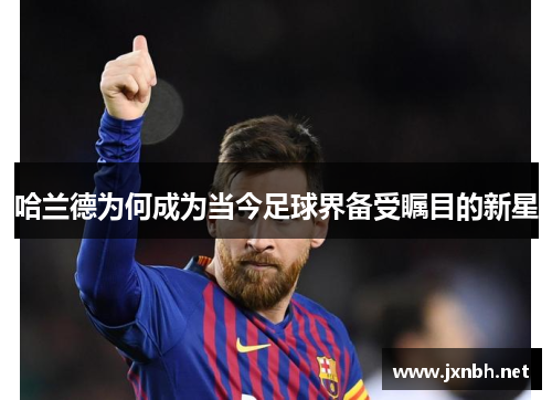 哈兰德为何成为当今足球界备受瞩目的新星 哈兰德为何成为当今足球界备受瞩目的新星