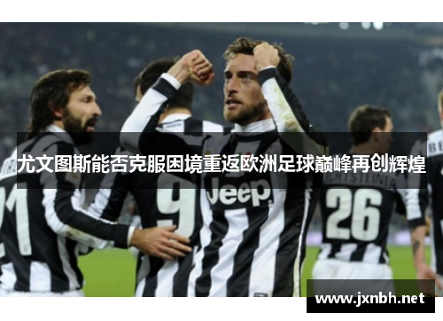 尤文图斯能否克服困境重返欧洲足球巅峰再创辉煌 尤文图斯能否克服困境重返欧洲足球巅峰再创辉煌