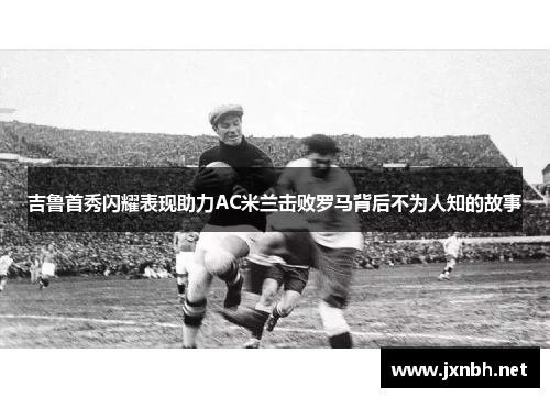 吉鲁首秀闪耀表现助力AC米兰击败罗马背后不为人知的故事 吉鲁首秀闪耀表现助力AC米兰击败罗马背后不为人知的故事