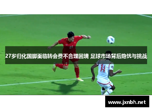 27岁归化国脚面临转会费不合理困境 足球市场背后隐忧与挑战 27岁归化国脚面临转会费不合理困境 足球市场背后隐忧与挑战