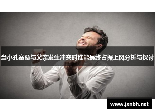 当小孔塞桑与父亲发生冲突时谁能最终占据上风分析与探讨 当小孔塞桑与父亲发生冲突时谁能最终占据上风分析与探讨