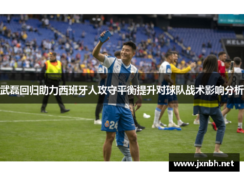 武磊回归助力西班牙人攻守平衡提升对球队战术影响分析