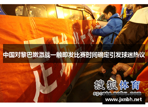 中国对黎巴嫩激战一触即发比赛时间确定引发球迷热议