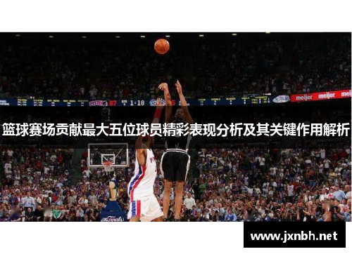 篮球赛场贡献最大五位球员精彩表现分析及其关键作用解析 篮球赛场贡献最大五位球员精彩表现分析及其关键作用解析