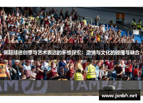 英超球迷创意与艺术表达的多维探索:激情与文化的碰撞与融合 英超球迷创意与艺术表达的多维探索:激情与文化的碰撞与融合