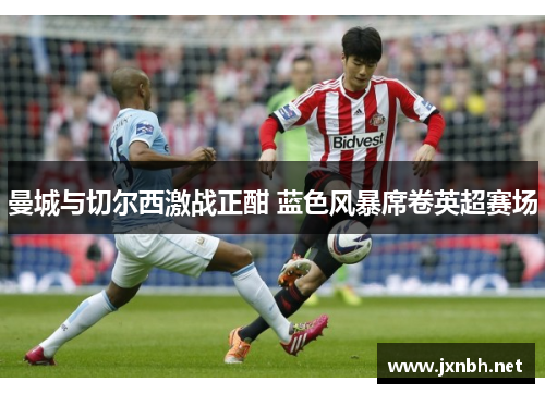 曼城与切尔西激战正酣 蓝色风暴席卷英超赛场 曼城与切尔西激战正酣 蓝色风暴席卷英超赛场