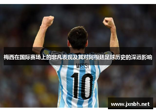 梅西在国际赛场上的非凡表现及其对阿根廷足球历史的深远影响 梅西在国际赛场上的非凡表现及其对阿根廷足球历史的深远影响
